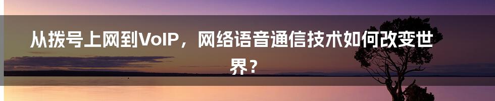 从拨号上网到VoIP，网络语音通信技术如何改变世界？