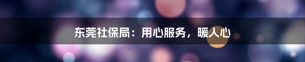 东莞社保局：用心服务，暖人心