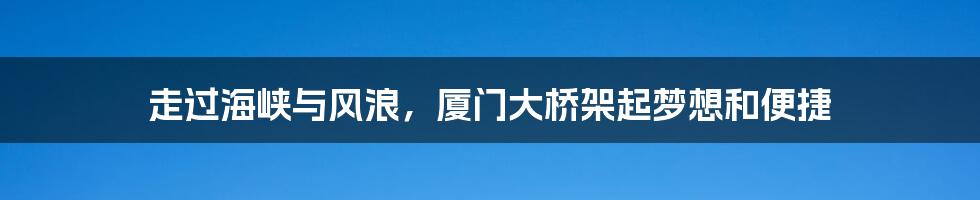 走过海峡与风浪，厦门大桥架起梦想和便捷