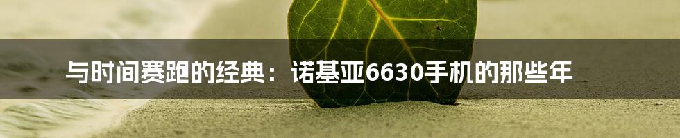 与时间赛跑的经典：诺基亚6630手机的那些年