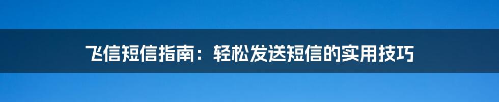 飞信短信指南：轻松发送短信的实用技巧