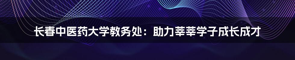 长春中医药大学教务处：助力莘莘学子成长成才