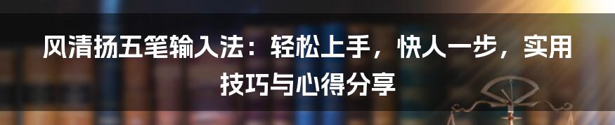 风清扬五笔输入法：轻松上手，快人一步，实用技巧与心得分享