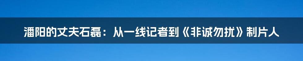 潘阳的丈夫石磊：从一线记者到《非诚勿扰》制片人