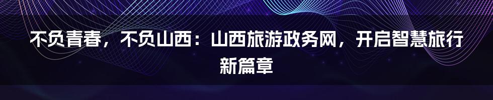 不负青春，不负山西：山西旅游政务网，开启智慧旅行新篇章