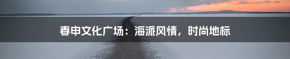 春申文化广场：海派风情，时尚地标