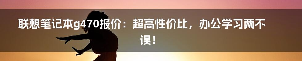 联想笔记本g470报价：超高性价比，办公学习两不误！