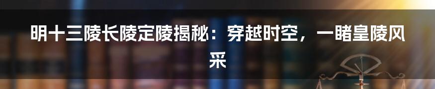 明十三陵长陵定陵揭秘：穿越时空，一睹皇陵风采