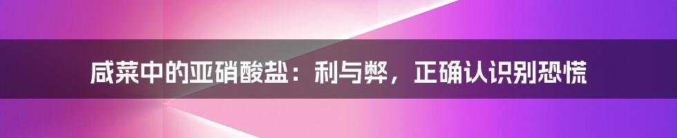 咸菜中的亚硝酸盐：利与弊，正确认识别恐慌