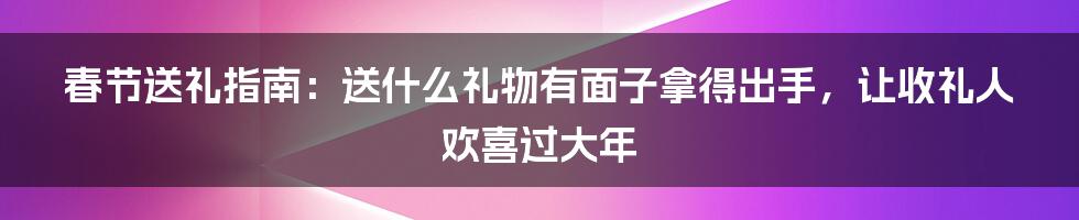 春节送礼指南：送什么礼物有面子拿得出手，让收礼人欢喜过大年