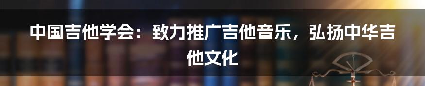 中国吉他学会：致力推广吉他音乐，弘扬中华吉他文化