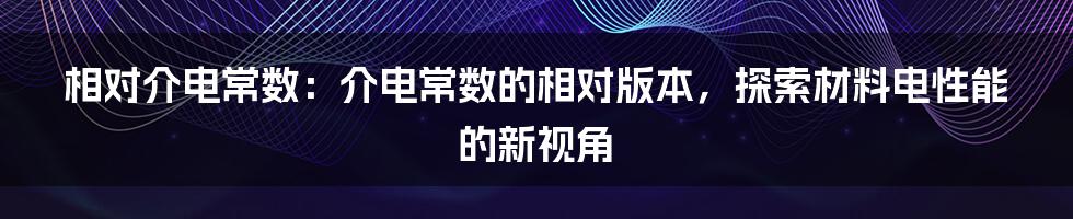 相对介电常数：介电常数的相对版本，探索材料电性能的新视角