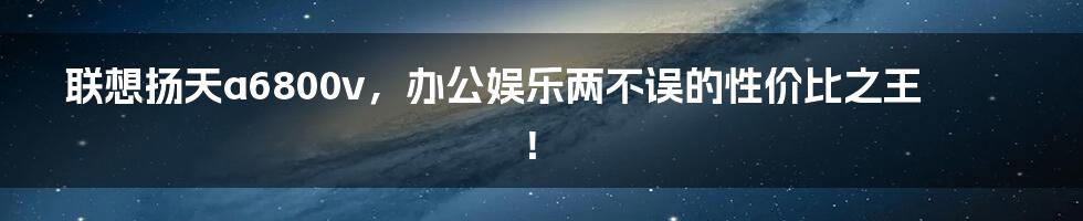 联想扬天a6800v，办公娱乐两不误的性价比之王！