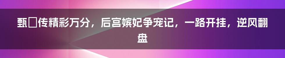 甄嬛传精彩万分，后宫嫔妃争宠记，一路开挂，逆风翻盘