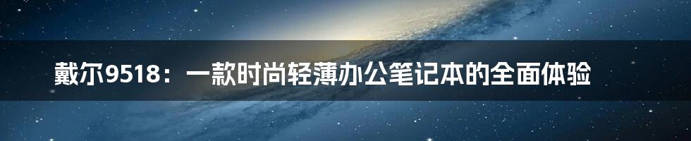 戴尔9518：一款时尚轻薄办公笔记本的全面体验