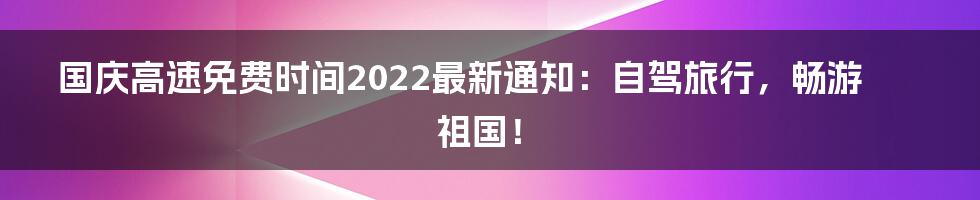 国庆高速免费时间2022最新通知：自驾旅行，畅游祖国！