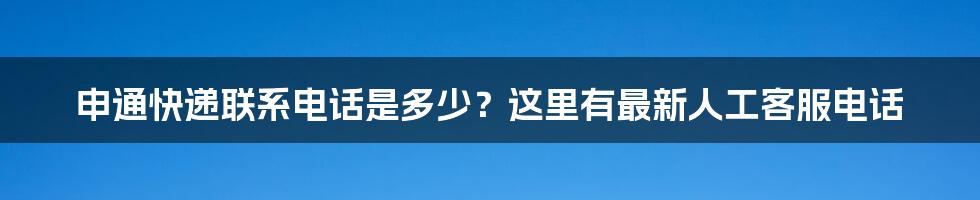 申通快递联系电话是多少？这里有最新人工客服电话