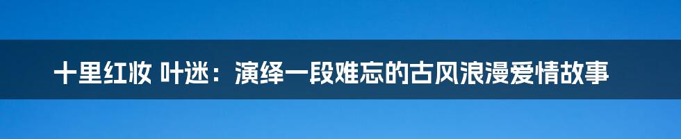 十里红妆 叶迷：演绎一段难忘的古风浪漫爱情故事