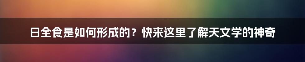 日全食是如何形成的？快来这里了解天文学的神奇