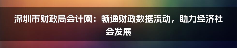 深圳市财政局会计网：畅通财政数据流动，助力经济社会发展