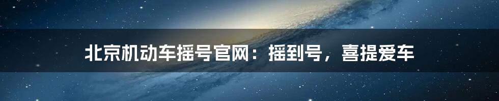 北京机动车摇号官网：摇到号，喜提爱车