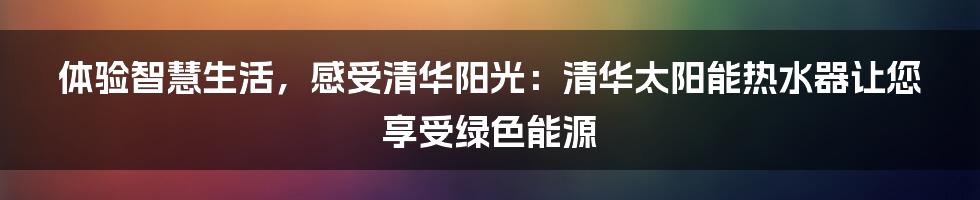 体验智慧生活，感受清华阳光：清华太阳能热水器让您享受绿色能源