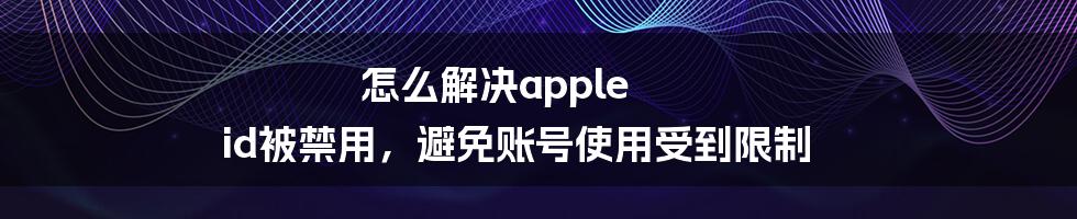 怎么解决apple id被禁用，避免账号使用受到限制