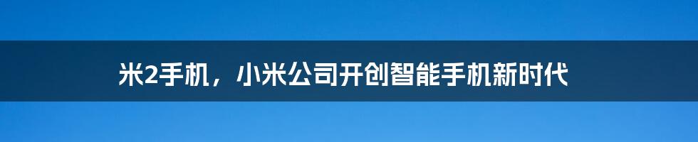 米2手机，小米公司开创智能手机新时代