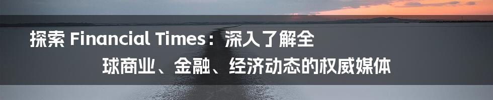 探索 Financial Times：深入了解全球商业、金融、经济动态的权威媒体