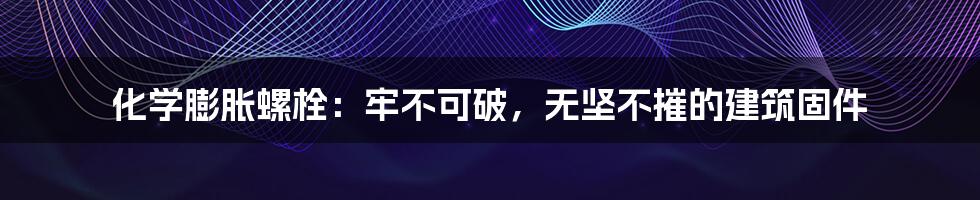 化学膨胀螺栓：牢不可破，无坚不摧的建筑固件