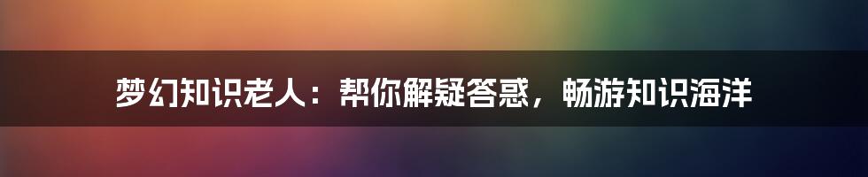 梦幻知识老人：帮你解疑答惑，畅游知识海洋