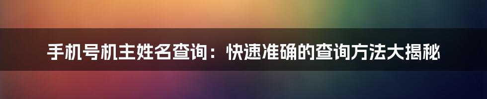 手机号机主姓名查询：快速准确的查询方法大揭秘