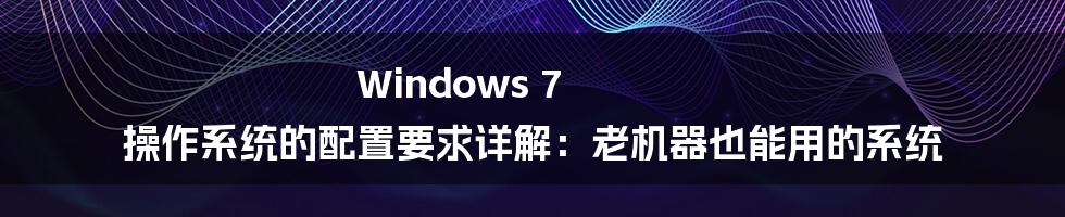 Windows 7 操作系统的配置要求详解：老机器也能用的系统