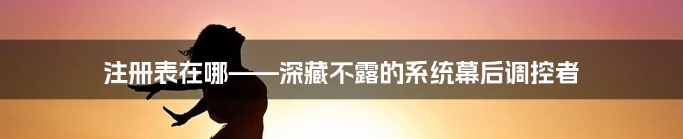 注册表在哪——深藏不露的系统幕后调控者