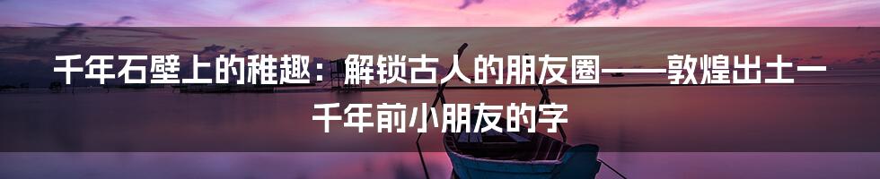 千年石壁上的稚趣：解锁古人的朋友圈——敦煌出土一千年前小朋友的字