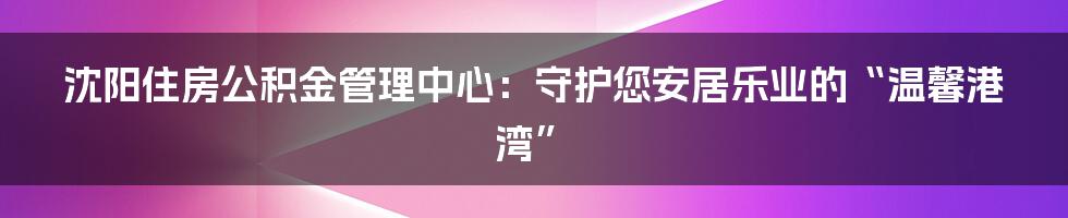 沈阳住房公积金管理中心：守护您安居乐业的“温馨港湾”