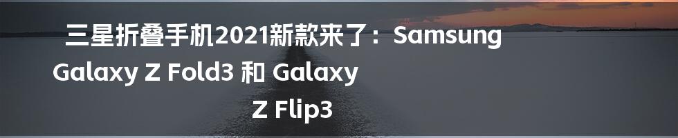 三星折叠手机2021新款来了：Samsung Galaxy Z Fold3 和 Galaxy Z Flip3