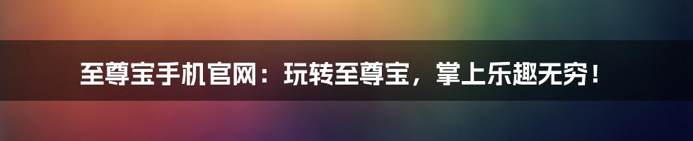 至尊宝手机官网：玩转至尊宝，掌上乐趣无穷！