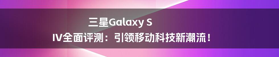 三星Galaxy S IV全面评测：引领移动科技新潮流！