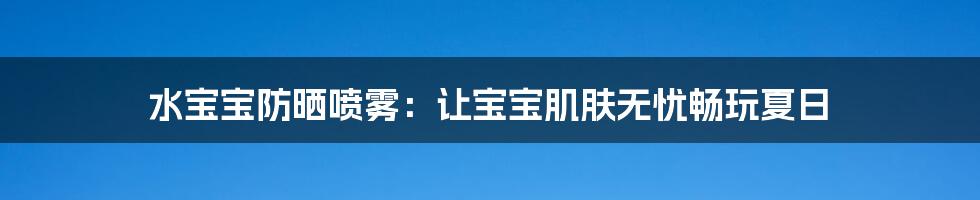 水宝宝防晒喷雾：让宝宝肌肤无忧畅玩夏日