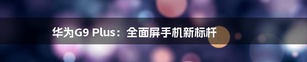 华为G9 Plus：全面屏手机新标杆