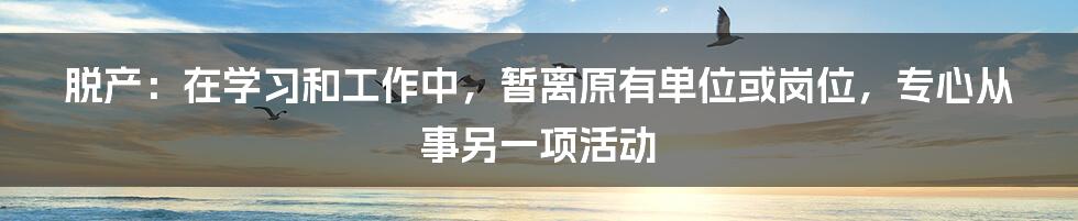 脱产：在学习和工作中，暂离原有单位或岗位，专心从事另一项活动