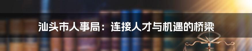 汕头市人事局：连接人才与机遇的桥梁