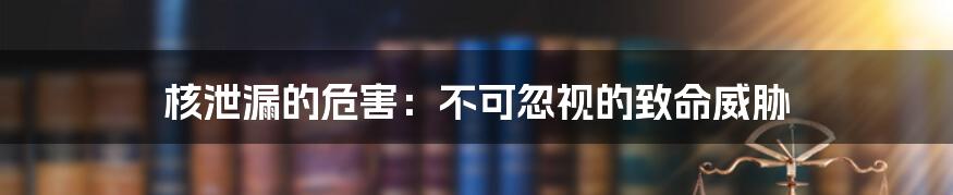 核泄漏的危害：不可忽视的致命威胁