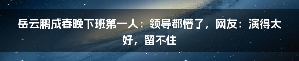 岳云鹏成春晚下班第一人：领导都懵了，网友：演得太好，留不住