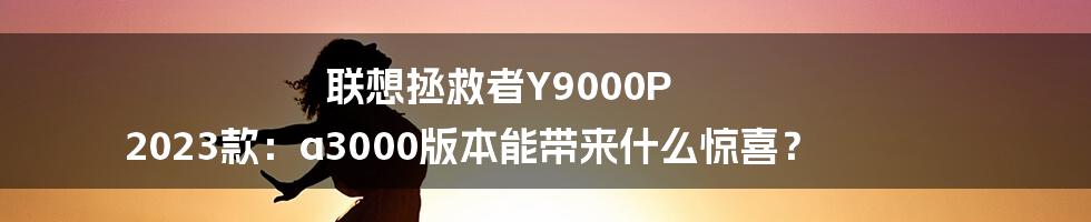 联想拯救者Y9000P 2023款：a3000版本能带来什么惊喜？