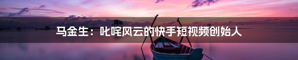 马金生：叱咤风云的快手短视频创始人