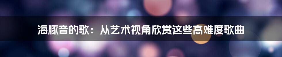 海豚音的歌：从艺术视角欣赏这些高难度歌曲