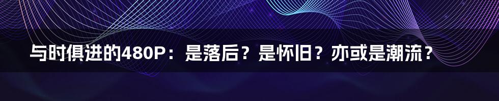 与时俱进的480P：是落后？是怀旧？亦或是潮流？