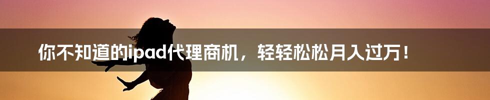 你不知道的ipad代理商机，轻轻松松月入过万！